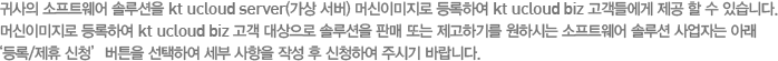 귀사의 소프트웨어 솔루션을 kt ucloud server(가상 서버) 머신이미지로 등록하여 kt ucloud biz 고객들에게 제공 할 수 있습니다. 머신이미지로 등록하여 kt ucloud biz 고객 대상으로 솔루션을 판매 또는 제고하기를 원하시는 소프트웨어 솔루션 사업자는 아래 ‘등록/제휴 신청’버튼을 선택하여 세부 사항을 작성 후 신청하여 주시기 바랍니다.